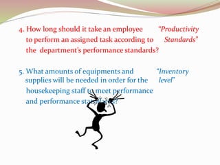 4. How long should it take an employee “Productivity
to perform an assigned task according to Standards”
the department’s performance standards?
5. What amounts of equipments and “Inventory
supplies will be needed in order for the level”
housekeeping staff to meet performance
and performance statndards?
 