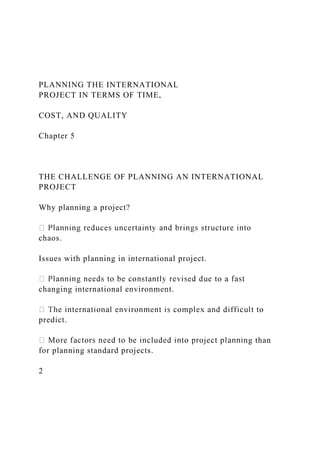 PLANNING THE INTERNATIONAL
PROJECT IN TERMS OF TIME,
COST, AND QUALITY
Chapter 5
THE CHALLENGE OF PLANNING AN INTERNATIONAL
PROJECT
Why planning a project?
chaos.
Issues with planning in international project.
changing international environment.
predict.
ng than
for planning standard projects.
2
 