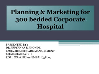 Planning & Marketing for
   300 bedded Corporate
         Hospital

PRESENTED BY :
DR.PRPYANKA R.PHONDE
EMBA-HEALTHCARE MANAGEMENT
KHARGHAR BATCH
ROLL NO.-KHR2011EMBAHC5P007
 