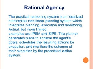 Rational Agency
The practical reasoning system is an idealized
hierarchical non-linear planning system which
integrates planning, execution and monitoring.
Actual, but more limited,
examples are IPEM and SIPE. The planner
generates plans to achieve the agent’s
goals, schedules the resulting actions for
execution, and monitors the outcome of
their execution by the procedural action
system.
 