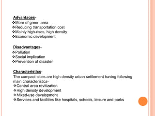 Advantages-
More of green area
Reducing transportation cost
Mainly high-rises, high density
Economic development
Disadvantages-
Pollution
Social implication
Prevention of disaster
Characteristics-
The compact cities are high density urban settlement having following
main characteristics-
Central area revitization
High density development
Mixed-use development
Services and facilities like hospitals, schools, leisure and parks
 