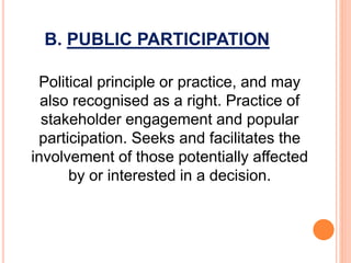 B. PUBLIC PARTICIPATION
Political principle or practice, and may
also recognised as a right. Practice of
stakeholder engagement and popular
participation. Seeks and facilitates the
involvement of those potentially affected
by or interested in a decision.
 