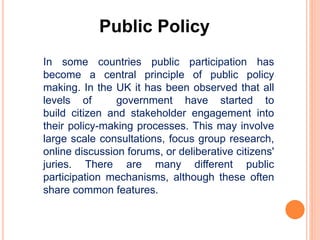 Public Policy
In some countries public participation has
become a central principle of public policy
making. In the UK it has been observed that all
levels of government have started to
build citizen and stakeholder engagement into
their policy-making processes. This may involve
large scale consultations, focus group research,
online discussion forums, or deliberative citizens'
juries. There are many different public
participation mechanisms, although these often
share common features.
 