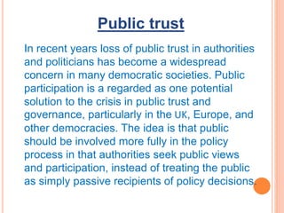 Public trust
In recent years loss of public trust in authorities
and politicians has become a widespread
concern in many democratic societies. Public
participation is a regarded as one potential
solution to the crisis in public trust and
governance, particularly in the UK, Europe, and
other democracies. The idea is that public
should be involved more fully in the policy
process in that authorities seek public views
and participation, instead of treating the public
as simply passive recipients of policy decisions.
 
