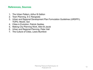 Planning Theory & Techniques, Ar
Prakruthi S K
12
References, Sources
1. The Urban Pattern, Arthur B Gallion
2. Town Planning, S C Rangwala
3. Urban and Regional Development Plan Formulation Guidelines (URDPFI),
TCPO, MoUD, GoI
4. Cities in Evolution, Patrick Geddes
5. Making City Planning Work, Allen B Jacob
6. Urban and Regional Planning, Peter Hall
7. The Culture of Cities, Lewis Mumford
 
