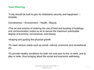 Planning Theory & Techniques, Ar
Prakruthi S K
4
“A city should be built to give its inhabitants security and happiness” –
Aristotle
Convenience – Environment – Health - Beauty
•The art and science of ordering the use of land and locating of buildings
and communication routes so as to secure the maximum practicable
degree of economy, convenience, and beauty.
•shaping and guiding the physical growth
•To meet various needs such as social, cultural, economic and recreational
etc.
•To provide healthy conditions for both rich and poor to live, to work, and to
play or relax, thus bringing about the social and economic well-being
Town Planning
 