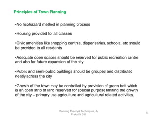 Planning Theory & Techniques, Ar
Prakruthi S K
5
Principles of Town Planning
•No haphazard method in planning process
•Housing provided for all classes
•Civic amenities like shopping centres, dispensaries, schools, etc should
be provided to all residents
•Adequate open spaces should be reserved for public recreation centre
and also for future expansion of the city
•Public and semi-public buildings should be grouped and distributed
neatly across the city
•Growth of the town may be controlled by provision of green belt which
is an open strip of land reserved for special purpose limiting the growth
of the city – primary use agriculture and agricultural related activities.
 