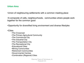 Planning Theory & Techniques, Ar
Prakruthi S K
9
•Union of neighbouring settlements with a common meeting place
•A composite of cells, neighbourhoods, communities where people work
together for the common good
•Opportunity for diversified living environment and diverse lifestyles
•Cities
•The Crossroad
•The Primary Agricultural Community
•The Commercial City
•The Industrial City
•The Transportation City
•The Recreational City
•Educational Cities
•Mining Communities
•Retirement Communities
•Governmental Centres
•Combination (Regional) Cities
Urban Area
 