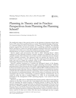 INTERFACE
Planning in Theory and in Practice:
Perspectives from Planning the Planning
School?
BISH SANYAL
Massachusetts Institute of Technology, Cambridge, MA, USA
The intellectual origin of this special section on the planning of planning schools dates
back to 1978, when I first read David Harvey’s article “Planning the Ideology of Planning”
as a doctoral student at UCLA (University of California, Los Angeles). The planning
program required that all doctoral students take a qualifying examination in planning
theory, and Harvey’s article was among the required reading for that exam. Ironically, the
main point of his article was to deny the intellectual autonomy and, hence, legitimacy of
planning theory as a body of research that could guide planning action.
Harvey argued, quite persuasively, that what is called “planning theory” reflects
nothing more than planning academics’ periodic attempts to re-legitimize their role in
capitalist societies when structural crises in those societies undermine previous attempts
to plan capitalist economies. This argument made me question the relevance of my
education as a planner; it stayed with me long after I had passed the planning theory
exam, and even as I began my academic career at MIT’s (Massachusetts Institute of
Technology) Department of Urban Studies and Planning.
Harvey’s question resurfaced as I watched the ideological impact of the Reagan-
Thatcher years on what Robert Fishman has called “planning conversations” within US
planning schools. When I became the chair of MIT’s planning department, I began to listen
to those conversations more closely as I sought to calibrate MIT’s intellectual mission to fit
the particular needs of the time. Harvey’s argument remained as a consistent low murmur
of doubt about the intellectual autonomy of planning, which I consider to be the basis for
the education of a professional planner. After all, the notion of a profession rests on the
assumption that its body of knowledge is produced relatively autonomously, free of
control by either the state or market (Olgiati et al., 1998). As an increasingly active
participant in the management of MIT’s planning program, I was curious to test this
assumption.
However, my eight years as department head passed quickly without much time for
reflection on this topic. It was only after I had stepped down from those responsibilities
and was attending the World Congress of Planning Schools in Mexico City that the
question emerged again. During lunch after an editorial board meeting of Planning Theory
and Practice, Heather Campbell, who had become head of department and leader of the
Planning Theory and Practice Research Cluster at the University of Sheffield in the UK,
and I were sharing experiences as planning administrators, when it occurred to us that our
stories could be of some use to others who also may be challenged one day to apply
Planning Theory & Practice, Vol. 8, No. 2, 251–275, June 2007
1464-9357 Print/1470-000X On-line/07/020251-25 q 2007 Taylor & Francis
DOI: 10.1080/14649350701355577
Downloaded
By:
[Massachusetts
Institute
of
Technology]
At:
18:24
10
December
2008
 