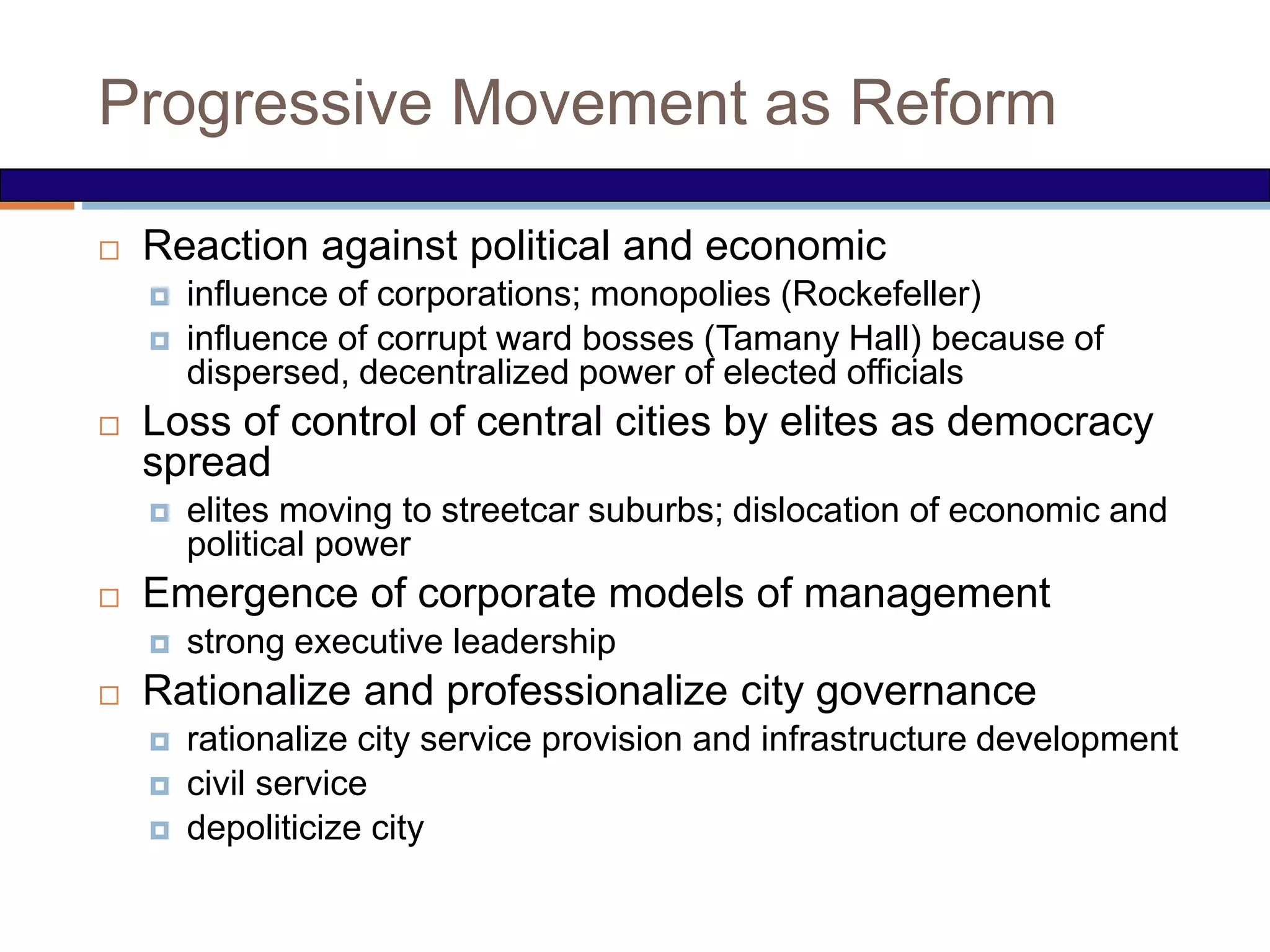 Progressive Movement as Reform
 Reaction against political and economic
 influence of corporations; monopolies (Rockefeller)
 influence of corrupt ward bosses (Tamany Hall) because of
dispersed, decentralized power of elected officials
 Loss of control of central cities by elites as democracy
spread
 elites moving to streetcar suburbs; dislocation of economic and
political power
 Emergence of corporate models of management
 strong executive leadership
 Rationalize and professionalize city governance
 rationalize city service provision and infrastructure development
 civil service
 depoliticize city
 