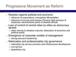 Progressive Movement as Reform
 Reaction against political and economic
 influence of corporations; monopolies (Rockefeller)
 influence of corrupt ward bosses (Tamany Hall) because of
dispersed, decentralized power of elected officials
 Loss of control of central cities by elites as democracy
spread
 elites moving to streetcar suburbs; dislocation of economic and
political power
 Emergence of corporate models of management
 strong executive leadership
 Rationalize and professionalize city governance
 rationalize city service provision and infrastructure development
 civil service
 depoliticize city
 