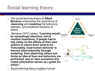 Social learning theory
 The social learning theory of Albert
Bandura emphasizes the importance of
observing and modeling the behaviors,
attitudes, and emotional reactions of
others.
 Bandura (1977) states: “Learning would
be exceedingly laborious, not to
mention hazardous, if people had to
rely solely on the effects of their own
actions to inform them what to do.
Fortunately, most human behavior is
learned observationally through
modeling: from observing others one
forms an idea of how new behaviors are
performed, and on later occasions this
coded information serves as a guide for
action.”
 Social learning theory explains human
 