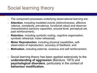 Social learning theory
 The component processes underlying observational learning are:
 Attention, including modelled events (distinctiveness, affective
valence, complexity, prevalence, functional value) and observer
characteristics (sensory capacities, arousal level, perceptual set,
past reinforcement),
 Retention, including symbolic coding, cognitive organization,
symbolic rehearsal, motor rehearsal),
 Motor Reproduction, including physical capabilities, self-
observation of reproduction, accuracy of feedback, and
 Motivation, including external, vicarious and self reinforcement.
 Social learning theory has been applied extensively to the
understanding of aggression (Bandura, 1973) and
psychological disorders, particularly in the context of
behaviour modification.
 