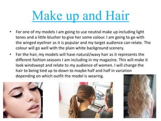 Make up and Hair 
• For one of my models I am going to use neutral make up including light 
tones and a little blusher to give her some colour. I am going to go with 
the winged eyeliner as it is popular and my target audience can relate. The 
colour will go well with the plain white background scenery. 
• For the hair, my models will have natural/wavy hair as it represents the 
different fashion seasons I am including in my magazine. This will make it 
look windswept and relate to my audience of women. I will change the 
hair to being tied up to down to maybe half and half in variation 
depending on which outfit the model is wearing. 
 