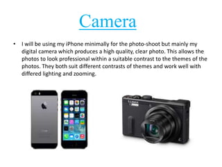 Camera 
• I will be using my iPhone minimally for the photo-shoot but mainly my 
digital camera which produces a high quality, clear photo. This allows the 
photos to look professional within a suitable contrast to the themes of the 
photos. They both suit different contrasts of themes and work well with 
differed lighting and zooming. 
