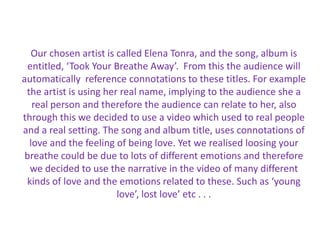 Our chosen artist is called Elena Tonra, and the song, album is entitled, ‘Took Your Breathe Away’.  From this the audience will automatically  reference connotations to these titles. For example the artist is using her real name, implying to the audience she a real person and therefore the audience can relate to her, also through this we decided to use a video which used to real people and a real setting. The song and album title, uses connotations of love and the feeling of being love. Yet we realised loosing your breathe could be due to lots of different emotions and therefore we decided to use the narrative in the video of many different kinds of love and the emotions related to these. Such as ‘young love’, lost love’ etc . . .