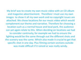 My brief was to create my own music video with an CD album and magazine advertisement.  Therefore I must use my own images  to show it all my own work and no copyright issues are attached. We chose locations for our music video which would complement our theme and narrative. Therefore for choosing a location such as a normal house and local park, the audience can yet again relate to this. When deciding on locations we had to consider continuity, for example we had to ensure the lighting would be the same through out the different shots and the scenery was the same. Which also made it crucial to get that specific shot in one day. Plus filming certain sections outside was made difficult if it rained or was really windy.  
