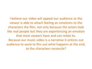 I believe our video will appeal our audience as the viewer is able to attach feeling an emotions to the characters the film, not only because the actors look like real people but they are experiencing an emotion that most viewers have and can relate to. Because our music video is a narrative it entices out audience to want to fins out what happens at the end, to the characters reconcile?  