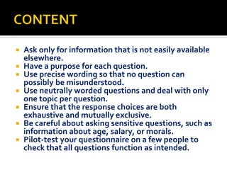 Ask only for information that is not easily available
elsewhere.
 Have a purpose for each question.
 Use precise wording so that no question can
possibly be misunderstood.
 Use neutrally worded questions and deal with only
one topic per question.
 Ensure that the response choices are both
exhaustive and mutually exclusive.
 Be careful about asking sensitive questions, such as
information about age, salary, or morals.
 Pilot-test your questionnaire on a few people to
check that all questions function as intended.


 