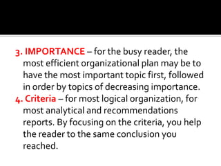 3. IMPORTANCE – for the busy reader, the
most efficient organizational plan may be to
have the most important topic first, followed
in order by topics of decreasing importance.
4. Criteria – for most logical organization, for
most analytical and recommendations
reports. By focusing on the criteria, you help
the reader to the same conclusion you
reached.

 