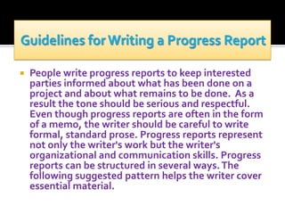 

People write progress reports to keep interested
parties informed about what has been done on a
project and about what remains to be done. As a
result the tone should be serious and respectful.
Even though progress reports are often in the form
of a memo, the writer should be careful to write
formal, standard prose. Progress reports represent
not only the writer's work but the writer's
organizational and communication skills. Progress
reports can be structured in several ways. The
following suggested pattern helps the writer cover
essential material.

 