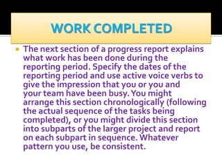 

The next section of a progress report explains
what work has been done during the
reporting period. Specify the dates of the
reporting period and use active voice verbs to
give the impression that you or you and
your team have been busy. You might
arrange this section chronologically (following
the actual sequence of the tasks being
completed), or you might divide this section
into subparts of the larger project and report
on each subpart in sequence. Whatever
pattern you use, be consistent.

 