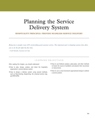 Planning the Service
Delivery System
HOSPITALITY PRINCIPLE: PROVIDE SEAMLESS SERVICE DELIVERY
Chapter
Being nice to people is just 20% of providing good customer service. The important part is designing systems that allow
you to do the job right the first time.
—Carl Sewell, Customers for Life
L E A R N I N G O B J E C T I V E S
After reading this chapter, you should understand:
• How to plan, design, analyze, and check the hospitality
organization’s service delivery system.
• How to design a delivery system using several methods,
such as flow-charting, blueprinting, the universal service map,
and PERT/CPM.
• How to use fishbone analysis, poka-yokes, and other methods
to locate the source of problems and prevent their occurrence
or reoccurrence.
• How to use a cross-functional organizational design to deliver
a service product.
331
 