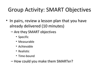 Group Activity: SMART Objectives In pairs, review a lesson plan that you have already delivered (10 minutes) Are they SMART objectives Specific Measurable Achievable Realistic Time-bound How could you make them SMARTer? 