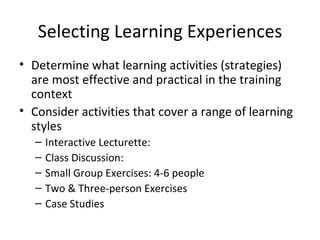 Selecting Learning Experiences Determine what learning activities  (strategies) are most effective and practical in the training  context Consider activities that cover a range of learning styles Interactive Lecturette: Class Discussion: Small Group Exercises: 4-6 people Two & Three-person Exercises Case Studies 
