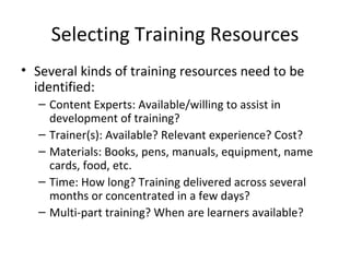 Selecting Training Resources Several kinds of training resources  need to be identified: Content Experts: Available/willing to assist in  development of training? Trainer(s): Available? Relevant experience? Cost? Materials: Books, pens, manuals, equipment, name  cards, food, etc. Time: How long? Training delivered across several months or concentrated in a few days? Multi-part training? When are learners available? 