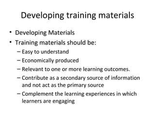 Developing training materials Developing Materials Training materials should be: Easy to understand Economically produced Relevant to one or more learning outcomes. Contribute as a secondary source of information and not act as the primary source Complement the learning experiences in which  learners are engaging 