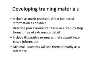 Developing training materials Include as much practical, direct job-based  information as possible. Describe process-oriented tasks in a step-by step format, free of extraneous detail. Include illustrative examples that support text-based  information Minimal - students will use them primarily as a  reference. 