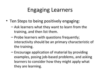 Engaging Learners Ten Steps to being positively  engaging: Ask learners what they want to learn from the training, and then list them. Probe learners with questions frequently; interactivity should be an primary  characteristic of the training. Encourage application of material by providing examples, posing job-based problems, and asking learners to consider how they might apply what  they are learning. 