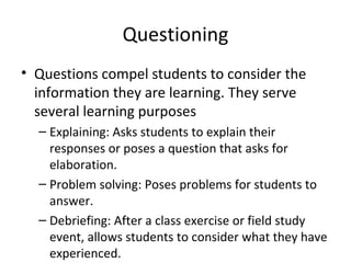 Questioning Questions compel students to  consider the information they are  learning. They serve several learning purposes Explaining: Asks students to explain their responses or poses a question that asks for  elaboration. Problem solving: Poses problems for students to  answer. Debriefing: After a class exercise or field study event, allows students to consider what they have  experienced. 