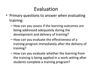 Evaluation Primary questions to answer when  evaluating training: How can you assess if the learning outcomes are being addressed adequately during the development and delivery of training? How can you evaluate the effectiveness of a training program immediately after the delivery  of training? How can you evaluate whether the learning from the training is being applied in a work setting after students complete a training program? 