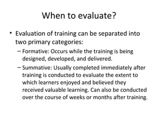 When to evaluate? Evaluation of training can be  separated into two primary categories: Formative: Occurs while the training is being designed, developed, and delivered.  Summative: Usually completed immediately  after training is conducted to evaluate the extent to which learners enjoyed and believed they received valuable learning. Can also be conducted over the course of weeks or months  after training. 