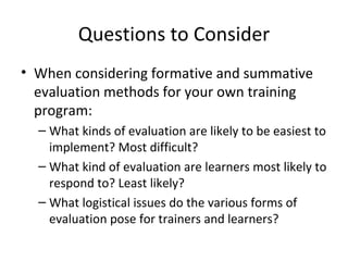 Questions to Consider When considering formative and summative evaluation methods for your own training program: What kinds of evaluation are likely to be easiest to implement? Most difficult? What kind of evaluation are learners most likely to respond to? Least likely? What logistical issues do the various forms of evaluation pose for trainers and learners? 