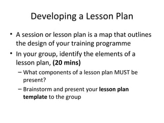 Developing a Lesson Plan A session or lesson plan is a map that outlines the design of your training programme In your group, identify the elements of a lesson plan,  (20 mins) What components of a lesson plan MUST be present? Brainstorm and present your  lesson plan   template  to the group 