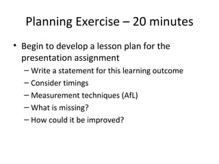 Planning Exercise – 20 minutes Begin to develop a lesson plan for the presentation assignment Write a statement for this learning outcome Consider timings Measurement techniques (AfL) What is missing? How could it be improved? 
