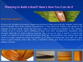 Planning to Build a Boat? Here’s How You Can do It

Materials required
Giving a bit detailed information regarding plywood; these are synthetic timbers, which are
much stronger than their natural counterparts. In the plywood, timbers are glued at 90
degrees to each other. There are four main types of plywood available in the market,
namely A, B, C and D, each differing in their own built configuration, durability and
strength. Basically for boat building purpose, you can go for type A and B. C and D are
usually not ideal for boat building because they are comparatively less strong than the
other two types. Moreover these are made up of urea, formaldehyde and resin. You also
need a good marker, steel rulers, nails, a hammer, some glue (may be required) and a
drilling machine.

 