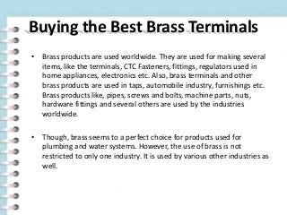 Buying the Best Brass Terminals
• Brass products are used worldwide. They are used for making several
items, like the terminals, CTC Fasteners, fittings, regulators used in
home appliances, electronics etc. Also, brass terminals and other
brass products are used in taps, automobile industry, furnishings etc.
Brass products like, pipes, screws and bolts, machine parts, nuts,
hardware fittings and several others are used by the industries
worldwide.
• Though, brass seems to a perfect choice for products used for
plumbing and water systems. However, the use of brass is not
restricted to only one industry. It is used by various other industries as
well.
 