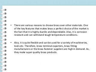 • There are various reasons to choose brass over other materials. One
of the key features that makes brass a perfect choice of the market is
the fact that it is highly ductile and dependable. Also, it is corrosion
resistant and can withstand tough temperature conditions.
• Also, it is quite flexible and can be used for a variety of machineries,
tools etc. Therefore, brass terminal exporters, brass fitting
manufacturers or the brass fastener suppliers are high in demand. As,
they make super quality brass products.
 