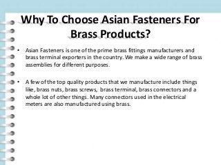 Why To Choose Asian Fasteners For
Brass Products?
• Asian Fasteners is one of the prime brass fittings manufacturers and
brass terminal exporters in the country. We make a wide range of brass
assemblies for different purposes.
• A few of the top quality products that we manufacture include things
like, brass nuts, brass screws, brass terminal, brass connectors and a
whole lot of other things. Many connectors used in the electrical
meters are also manufactured using brass.
 