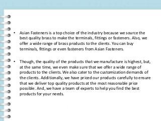 • Asian Fasteners is a top choice of the industry because we source the
best quality brass to make the terminals, fittings or fasteners. Also, we
offer a wide range of brass products to the clients. You can buy
terminals, fittings or even fasteners from Asian Fasteners.
• Though, the quality of the products that we manufacture is highest, but,
at the same time, we even make sure that we offer a wide range of
products to the clients. We also cater to the customization demands of
the clients. Additionally, we have priced our products carefully to ensure
that we deliver top quality products at the most reasonable price
possible. And, we have a team of experts to help you find the best
products for your needs.
 