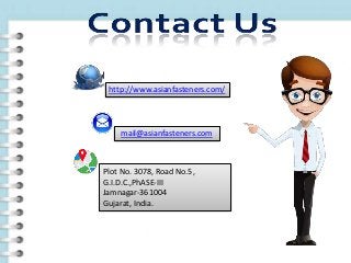 http://www.asianfasteners.com/
mail@asianfasteners.com
Plot No. 3078, Road No.5,
G.I.D.C.,PhASE-III
Jamnagar-361004
Gujarat, India.
 