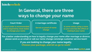 www.hitchswitch.com* Prices as of Dec 28, 2017 - Subject to change
In General, there are three
ways to change your name
Court Order
A court order is recommended
and is required by most states
to change your name
A marriage certificate
Serves as proof of name
change
Usage
In some states using a name
as your own has the effect of
making it your name
For a better understanding on how to legally change your name after marriage or divorce,
please send us an email or call our name change concierge customer service team!
if you are looking to change your name legally,
Choose your package, and let us go to work!
 