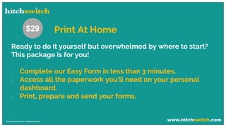 www.hitchswitch.com* Prices as of Dec 28, 2017 - Subject to change
Ready to do it yourself but overwhelmed by where to start?
This package is for you!
 Complete our Easy Form in less than 3 minutes.
 Access all the paperwork you'll need on your personal
dashboard.
 Print, prepare and send your forms.
$29 Print At Home
 