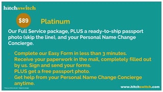 www.hitchswitch.com* Prices as of Dec 28, 2017 - Subject to change
Our Full Service package, PLUS a ready-to-ship passport
photo (skip the line), and your Personal Name Change
Concierge.
 Complete our Easy Form in less than 3 minutes.
 Receive your paperwork in the mail, completely filled out
by us. Sign and send your forms.
 PLUS get a free passport photo.
 Get help from your Personal Name Change Concierge
anytime.
$89 Platinum
 