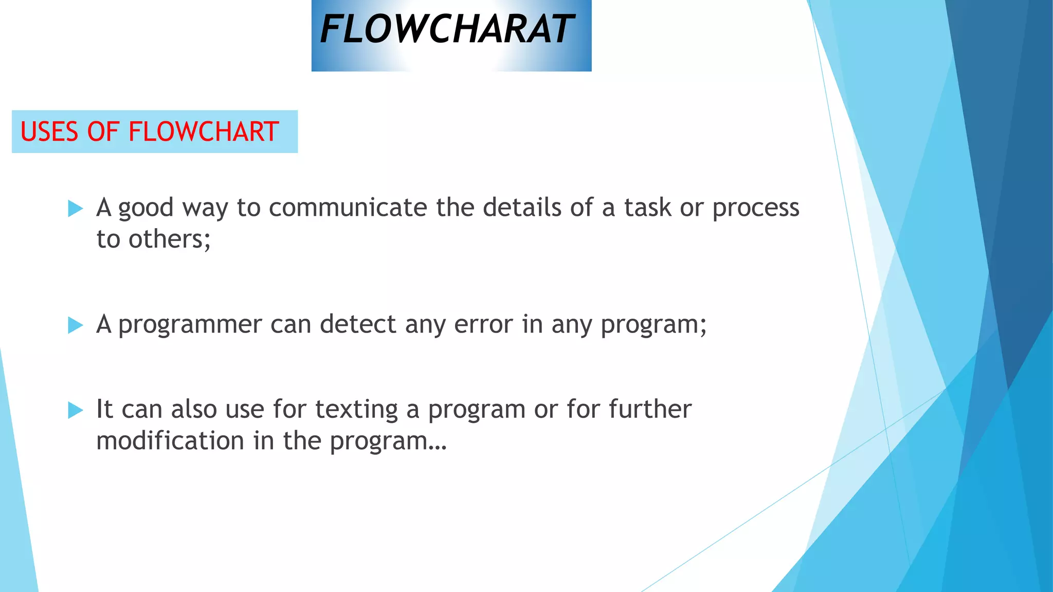 USES OF FLOWCHART
 A good way to communicate the details of a task or process
to others;
 A programmer can detect any error in any program;
 It can also use for texting a program or for further
modification in the program…
FLOWCHARAT
 