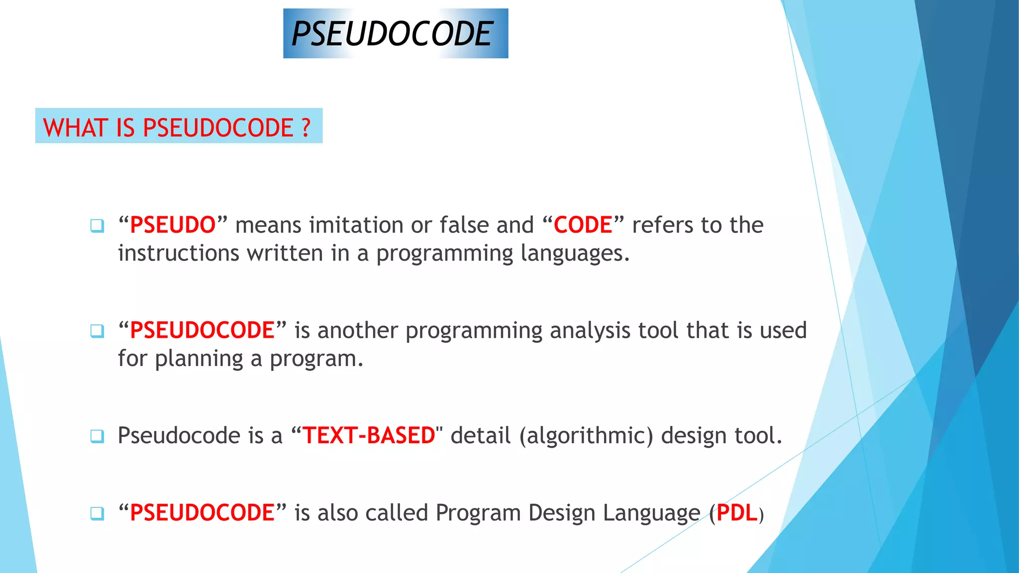 PSEUDOCODE
WHAT IS PSEUDOCODE ?
 “PSEUDO” means imitation or false and “CODE” refers to the
instructions written in a programming languages.
 “PSEUDOCODE” is another programming analysis tool that is used
for planning a program.
 Pseudocode is a “TEXT-BASED" detail (algorithmic) design tool.
 “PSEUDOCODE” is also called Program Design Language (PDL)
 